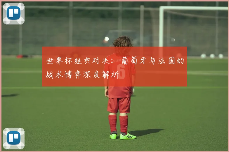 世界杯经典对决:葡萄牙与法国的战术博弈深度解析