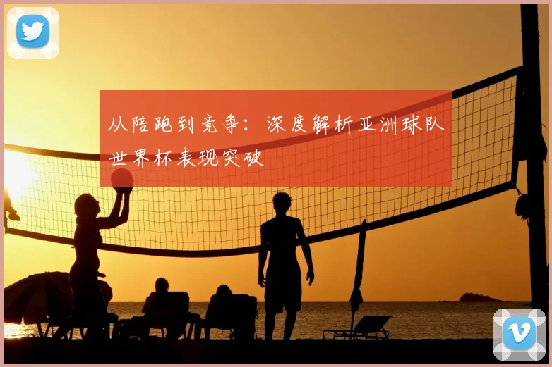 从陪跑到竞争：深度解析亚洲球队世界杯表现突破