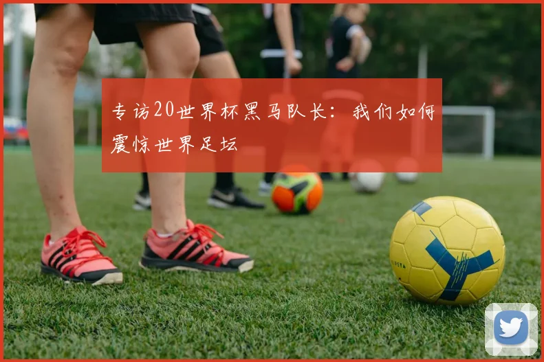专访20世界杯黑马队长：我们如何震惊世界足坛