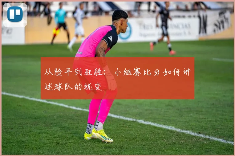 从险平到狂胜：小组赛比分如何讲述球队的蜕变