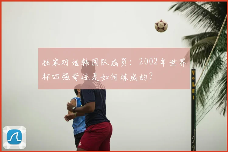 独家对话韩国队成员:2002年世界杯四强奇迹是如何炼成的?