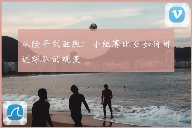 从险平到狂胜：小组赛比分如何讲述球队的蜕变