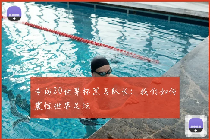 专访20世界杯黑马队长：我们如何震惊世界足坛