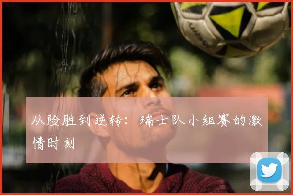 从险胜到逆转：瑞士队小组赛的激情时刻