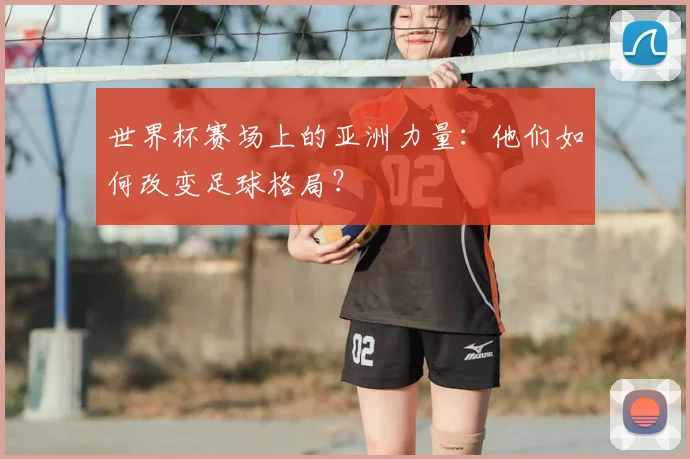 世界杯赛场上的亚洲力量:他们如何改变足球格局?