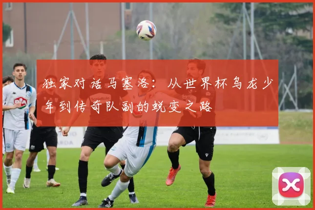 独家对话马塞洛：从世界杯乌龙少年到传奇队副的蜕变之路