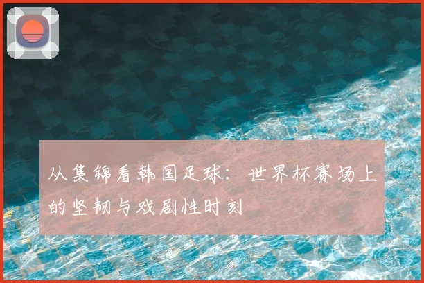 从集锦看韩国足球：世界杯赛场上的坚韧与戏剧性时刻