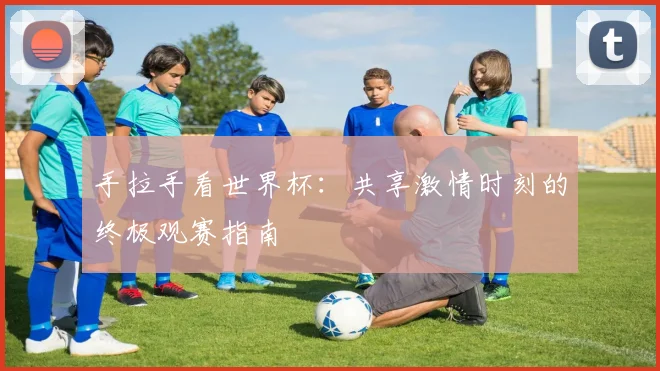 手拉手看世界杯:共享激情时刻的终极观赛指南