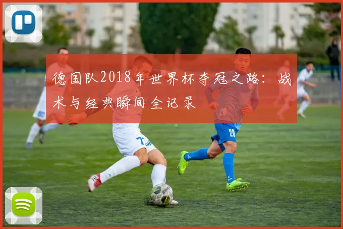 德国队2018年世界杯夺冠之路：战术与经典瞬间全记录